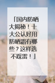 国内防晒大揭秘！十大公认好用防晒霜有哪些？这样选不踩雷！