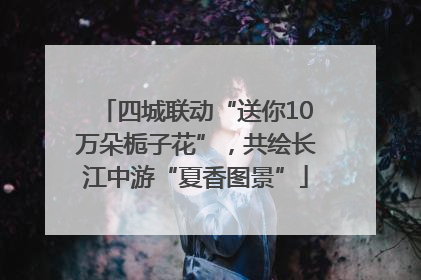 四城联动“送你10万朵栀子花”，共绘长江中游“夏香图景”