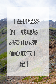 在拼经济的一线现场感受山东强信心底气十足