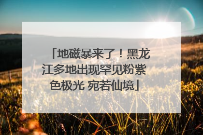 地磁暴来了！黑龙江多地出现罕见粉紫色极光 宛若仙境