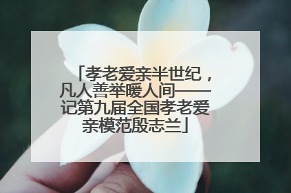 孝老爱亲半世纪，凡人善举暖人间——记第九届全国孝老爱亲模范殷志兰