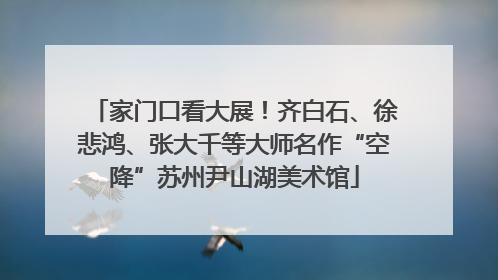 家门口看大展！齐白石、徐悲鸿、张大千等大师名作“空降”苏州尹山湖美术馆