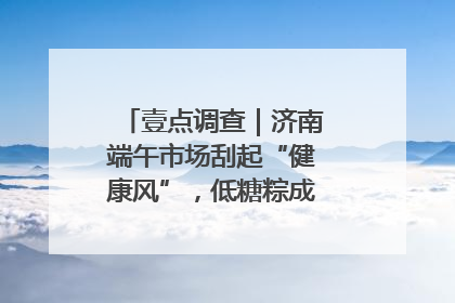 壹点调查｜济南端午市场刮起“健康风”，低糖粽成消费者“新宠”