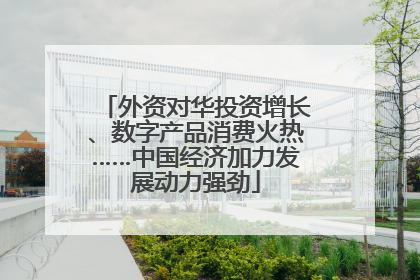 外资对华投资增长、数字产品消费火热……中国经济加力发展动力强劲