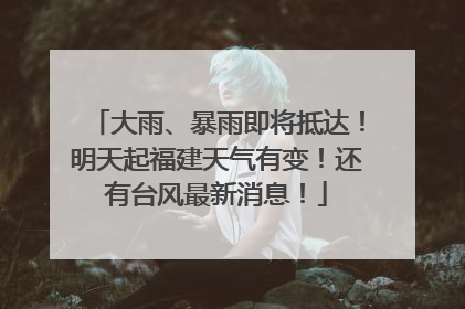 大雨、暴雨即将抵达！明天起福建天气有变！还有台风最新消息！