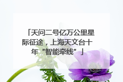 天问二号亿万公里星际征途，上海天文台十年“智能牵线”