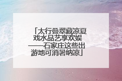 太行叠翠藏凉夏 戏水品艺享欢娱——石家庄这些出游地可消暑纳凉
