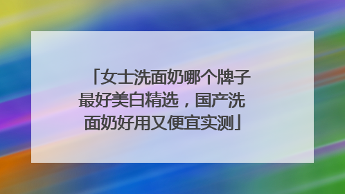 女士洗面奶哪个牌子最好美白精选，国产洗面奶好用又便宜实测