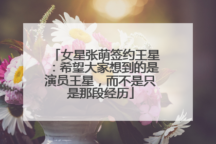 女星张萌签约王星：希望大家想到的是演员王星，而不是只是那段经历