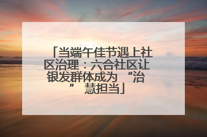 当端午佳节遇上社区治理：六合社区让银发群体成为 “治” 慧担当