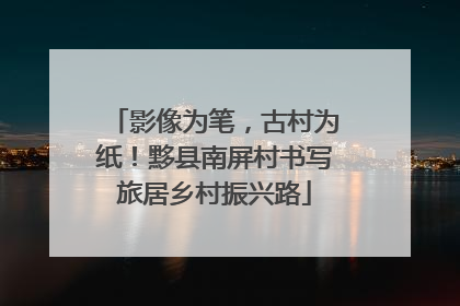 影像为笔，古村为纸！黟县南屏村书写旅居乡村振兴路