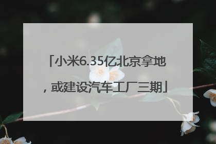 小米6.35亿北京拿地，或建设汽车工厂三期