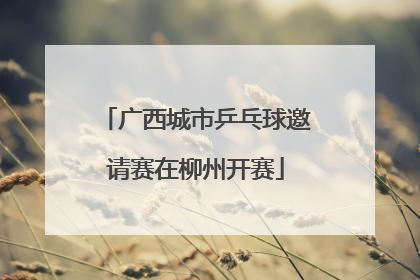 广西城市乒乓球邀请赛在柳州开赛