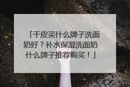 干皮买什么牌子洗面奶好？补水保湿洗面奶什么牌子推荐购买！