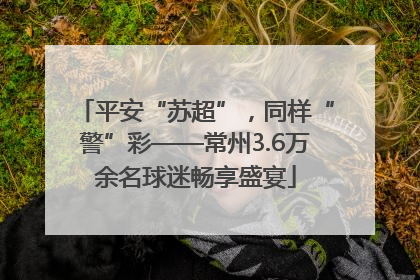 平安“苏超”，同样“警”彩——常州3.6万余名球迷畅享盛宴