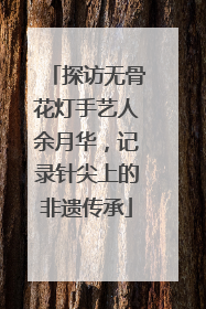 探访无骨花灯手艺人余月华，记录针尖上的非遗传承