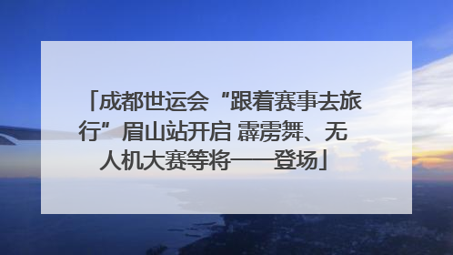 成都世运会“跟着赛事去旅行”眉山站开启 霹雳舞、无人机大赛等将一一登场