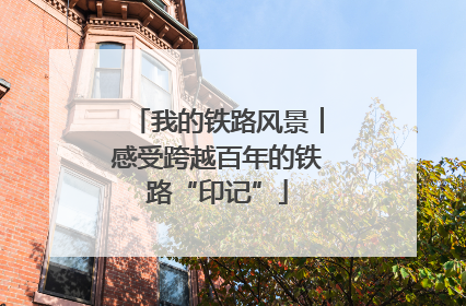 我的铁路风景︱感受跨越百年的铁路“印记”