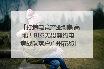 打造电竞产业创新高地！BLG无畏契约电竞战队落户广州花都