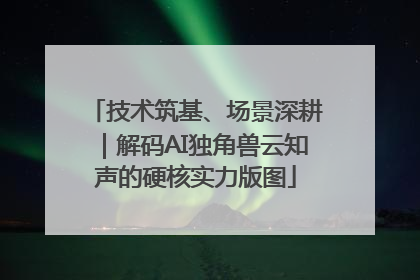 技术筑基、场景深耕｜解码AI独角兽云知声的硬核实力版图
