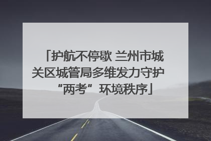 护航不停歇 兰州市城关区城管局多维发力守护“两考”环境秩序