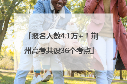 报名人数4.1万+！荆州高考共设36个考点