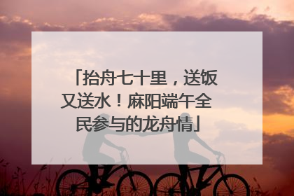 抬舟七十里，送饭又送水！麻阳端午全民参与的龙舟情
