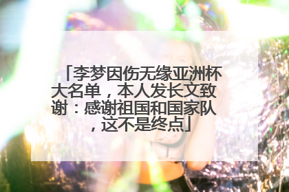 李梦因伤无缘亚洲杯大名单，本人发长文致谢：感谢祖国和国家队，这不是终点