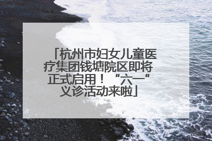 杭州市妇女儿童医疗集团钱塘院区即将正式启用！“六一”义诊活动来啦
