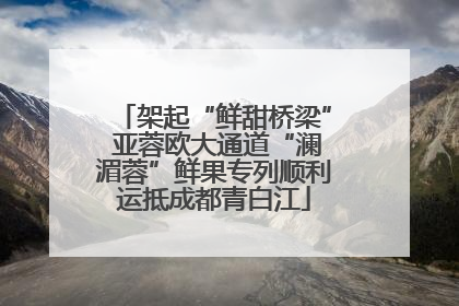 架起“鲜甜桥梁” 亚蓉欧大通道“澜湄蓉”鲜果专列顺利运抵成都青白江