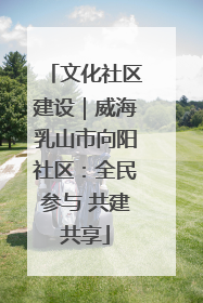 文化社区建设｜威海乳山市向阳社区：全民参与 共建共享