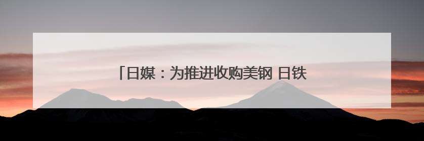 日媒：为推进收购美钢 日铁考虑给予美政府“黄金股”