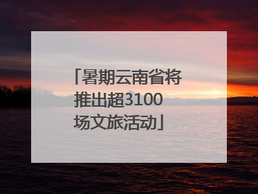 暑期云南省将推出超3100场文旅活动