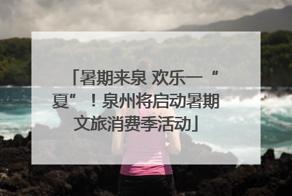 暑期来泉 欢乐一“夏”！泉州将启动暑期文旅消费季活动