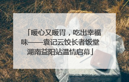 暖心又暖胃，吃出幸福味——袁记云饺长者饭堂湖南益阳站温情启幕