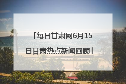 每日甘肃网6月15日甘肃热点新闻回顾