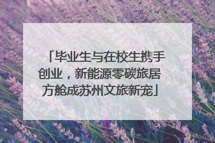 毕业生与在校生携手创业，新能源零碳旅居方舱成苏州文旅新宠