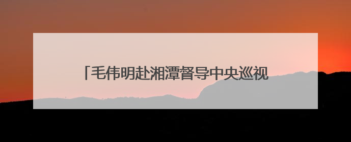 毛伟明赴湘潭督导中央巡视组第一批交办事项整改情况