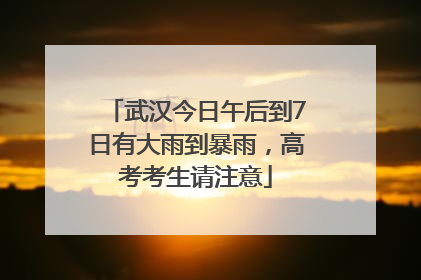 武汉今日午后到7日有大雨到暴雨，高考考生请注意