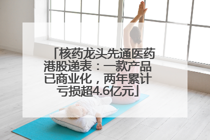 核药龙头先通医药港股递表：一款产品已商业化，两年累计亏损超4.6亿元