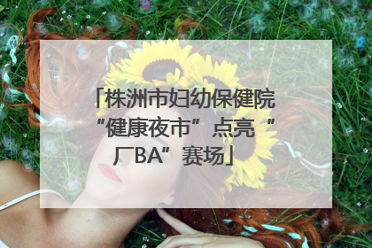 株洲市妇幼保健院“健康夜市”点亮“厂BA”赛场