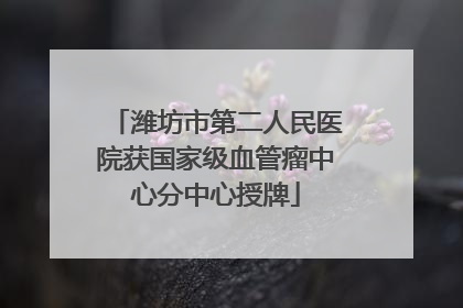 潍坊市第二人民医院获国家级血管瘤中心分中心授牌