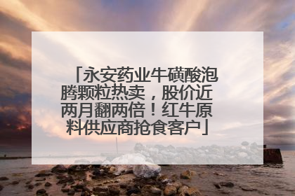 永安药业牛磺酸泡腾颗粒热卖，股价近两月翻两倍！红牛原料供应商抢食客户