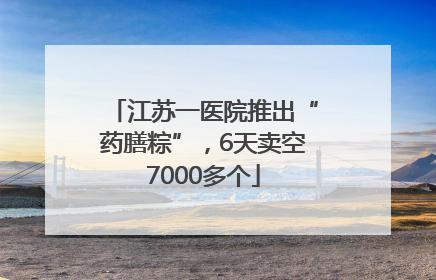 江苏一医院推出“药膳粽”，6天卖空7000多个