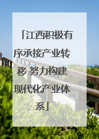江西积极有序承接产业转移 努力构建现代化产业体系