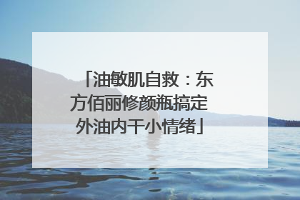 油敏肌自救：东方佰丽修颜瓶搞定外油内干小情绪
