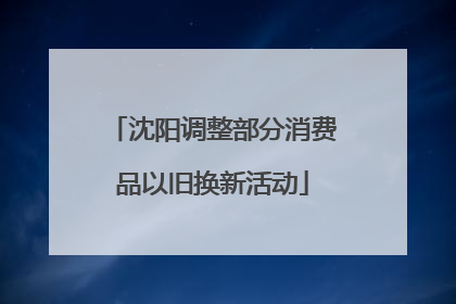 沈阳调整部分消费品以旧换新活动