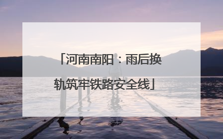 河南南阳：雨后换轨筑牢铁路安全线