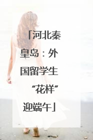 河北秦皇岛：外国留学生“花样”迎端午