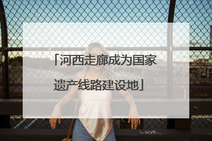 河西走廊成为国家遗产线路建设地
